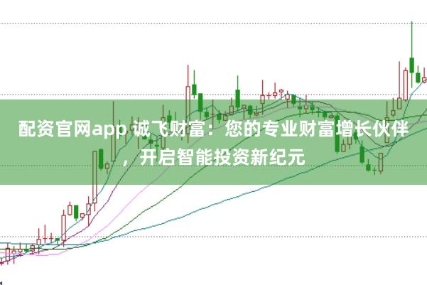 配资官网app 诚飞财富：您的专业财富增长伙伴，开启智能投资新纪元