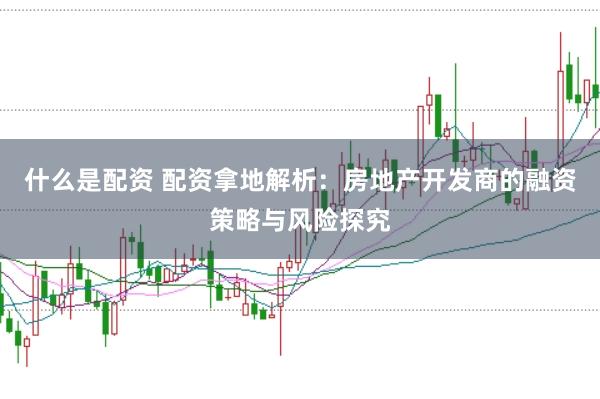 什么是配资 配资拿地解析：房地产开发商的融资策略与风险探究