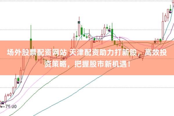 场外股票配资网站 天津配资助力打新股，高效投资策略，把握股市新机遇！