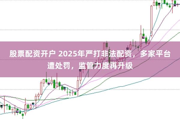 股票配资开户 2025年严打非法配资，多家平台遭处罚，监管力度再升级