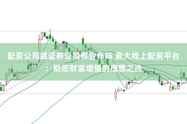 配资公司跟证券公司有合作吗 最大线上配资平台：助您财富增值的理想之选
