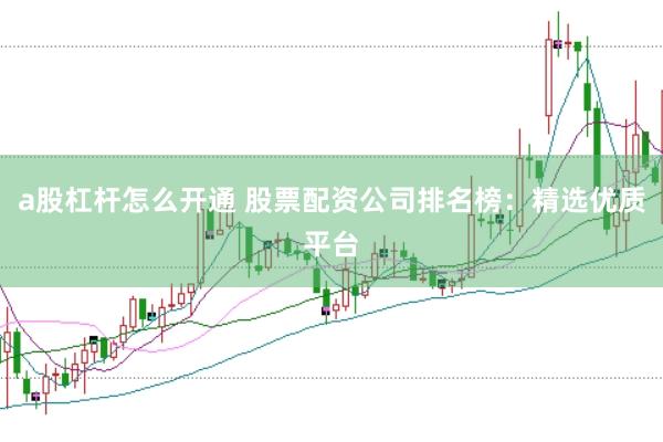 a股杠杆怎么开通 股票配资公司排名榜：精选优质平台
