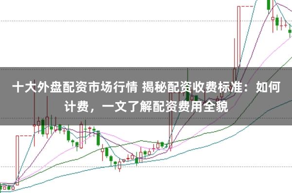 十大外盘配资市场行情 揭秘配资收费标准：如何计费，一文了解配资费用全貌
