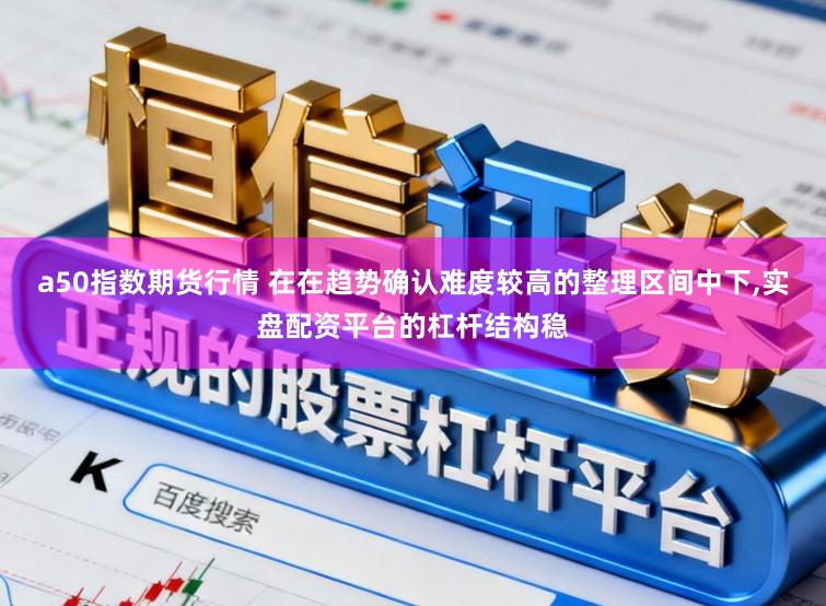 a50指数期货行情 在在趋势确认难度较高的整理区间中下，实盘配资平台的杠杆结构稳