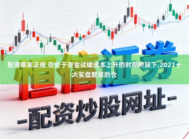 配资哪家正规 在处于资金试错成本上升的时期阶段下,2021十大实盘配资的仓