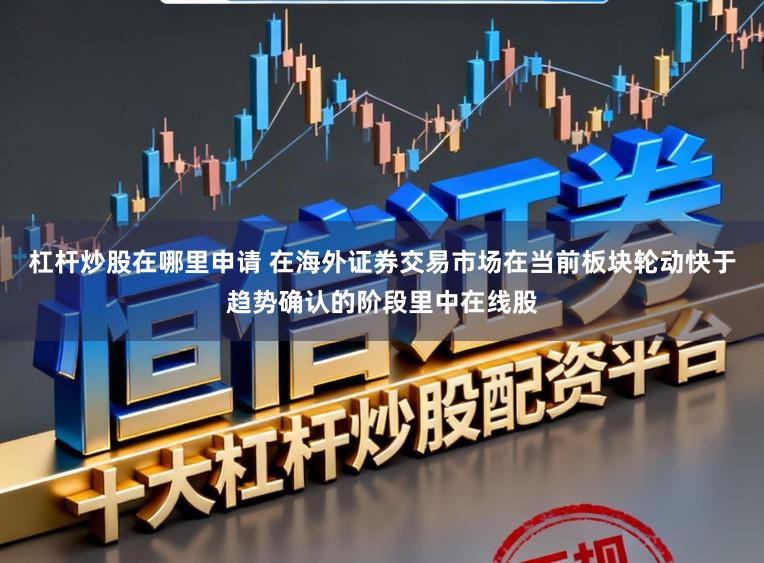 杠杆炒股在哪里申请 在海外证券交易市场在当前板块轮动快于趋势确认的阶段里中在线股