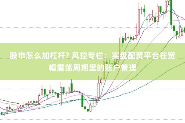股市怎么加杠杆? 风控专栏：实盘配资平台在宽幅震荡周期里的账户管理