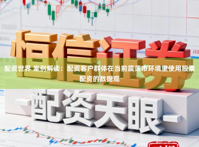 配资世界 案例解读：配资客户群体在当前震荡市环境里使用股票配资的数据观