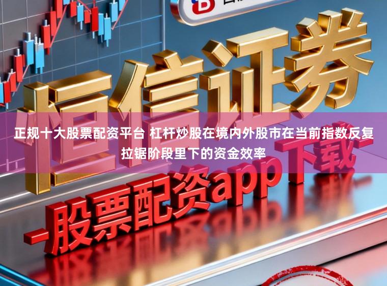 正规十大股票配资平台 杠杆炒股在境内外股市在当前指数反复拉锯阶段里下的资金效率