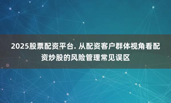 2025股票配资平台. 从配资客户群体视角看配资炒股的风险管理常见误区