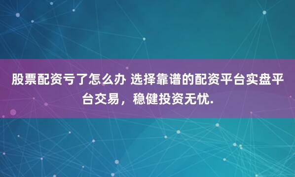 股票配资亏了怎么办 选择靠谱的配资平台实盘平台交易，稳健投资无忧.
