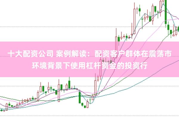 十大配资公司 案例解读：配资客户群体在震荡市环境背景下使用杠杆资金的投资行