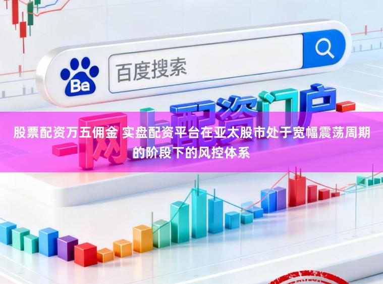 股票配资万五佣金 实盘配资平台在亚太股市处于宽幅震荡周期的阶段下的风控体系